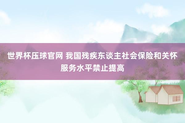 世界杯压球官网 我国残疾东谈主社会保险和关怀服务水平禁止提高