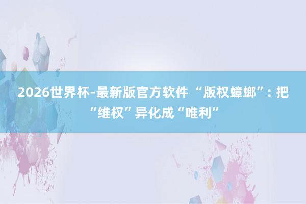 2026世界杯-最新版官方软件 “版权蟑螂”: 把“维权”异化成“唯利”