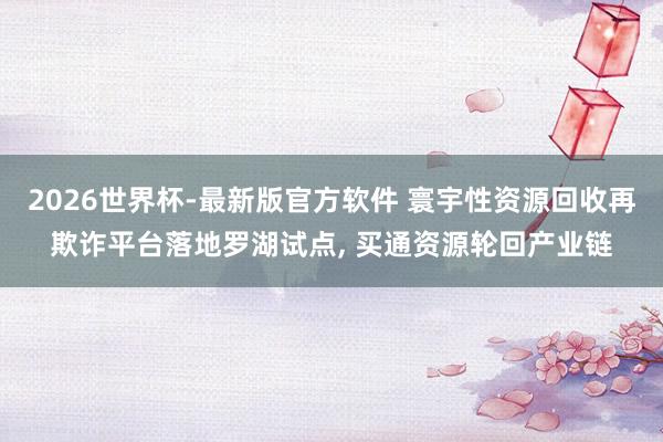 2026世界杯-最新版官方软件 寰宇性资源回收再欺诈平台落地罗湖试点, 买通资源轮回产业链