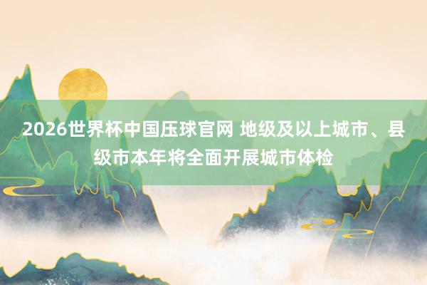 2026世界杯中国压球官网 地级及以上城市、县级市本年将全面开展城市体检
