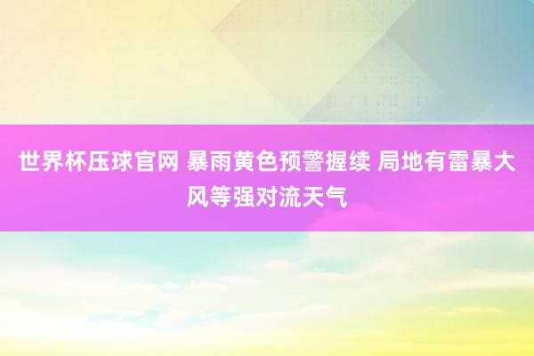 世界杯压球官网 暴雨黄色预警握续 局地有雷暴大风等强对流天气