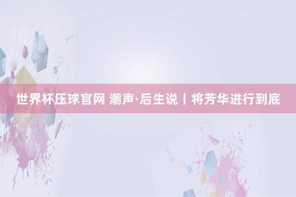 世界杯压球官网 潮声·后生说丨将芳华进行到底