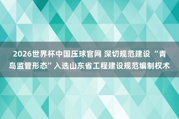 2026世界杯中国压球官网 深切规范建设 “青岛监管形态”入选山东省工程建设规范编制权术