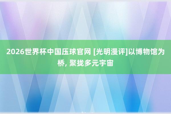 2026世界杯中国压球官网 [光明漫评]以博物馆为桥， 聚拢多元宇宙