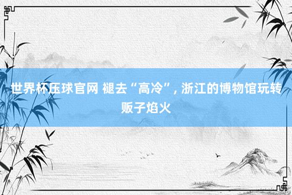 世界杯压球官网 褪去“高冷”, 浙江的博物馆玩转贩子焰火