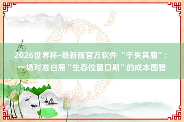 2026世界杯-最新版官方软件 “于失其鹿”: 一场对准白鹿“生态位窗口期”的成本围猎