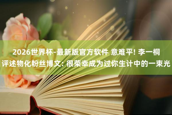 2026世界杯-最新版官方软件 意难平! 李一桐评述物化粉丝博文: 很荣幸成为过你生计中的一束光