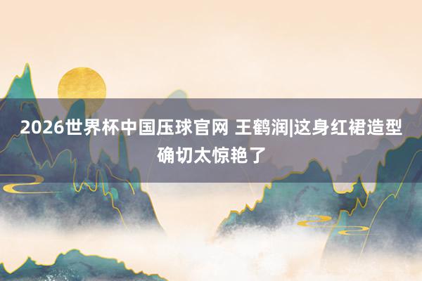 2026世界杯中国压球官网 王鹤润|这身红裙造型确切太惊艳了