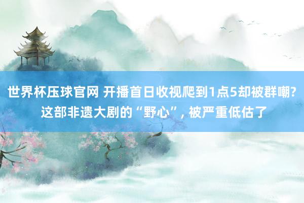 世界杯压球官网 开播首日收视爬到1点5却被群嘲? 这部非遗大剧的“野心”, 被严重低估了