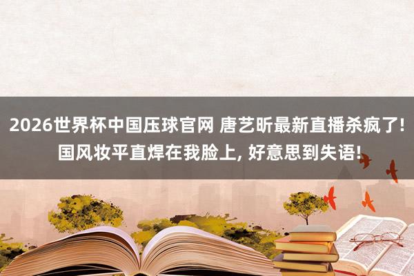 2026世界杯中国压球官网 唐艺昕最新直播杀疯了! 国风妆平直焊在我脸上，<a href=