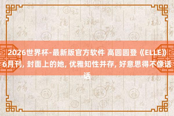 2026世界杯-最新版官方软件 高圆圆登《ELLE》6月刊， 封面上的她，<a href=