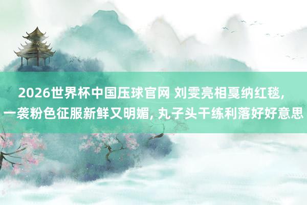 2026世界杯中国压球官网 刘雯亮相戛纳红毯， 一袭粉色征服新鲜又明媚，<a href=