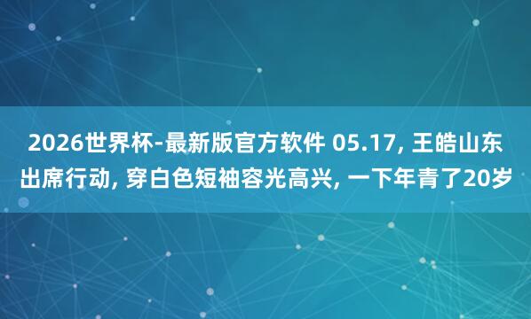2026世界杯-最新版官方软件 05.17， 王皓山东出席行动，<a href=