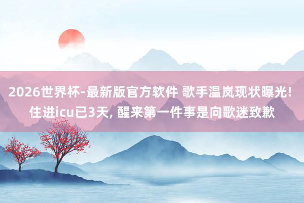 2026世界杯-最新版官方软件 歌手温岚现状曝光! 住进icu已3天, 醒来第一件事是向歌迷致歉