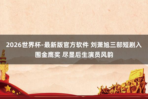 2026世界杯-最新版官方软件 刘萧旭三部短剧入围金鹰奖 尽显后生演员风韵