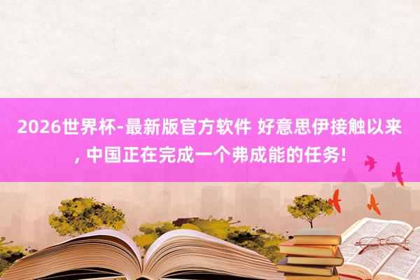 2026世界杯-最新版官方软件 好意思伊接触以来, 中国正在完成一个弗成能的任务!