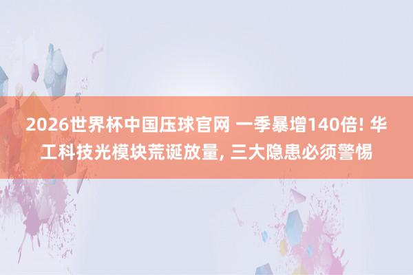 2026世界杯中国压球官网 一季暴增140倍! 华工科技光模块荒诞放量, 三大隐患必须警惕