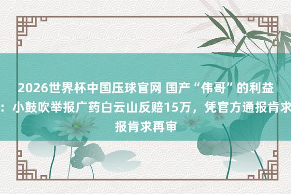 2026世界杯中国压球官网 国产“伟哥”的利益之争:小鼓吹举报广药白云山反赔15万,凭官方通报肯求再审