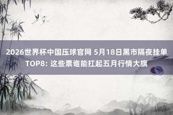 2026世界杯中国压球官网 5月18日黑市隔夜挂单TOP8: 这些票谁能扛起五月行情大旗
