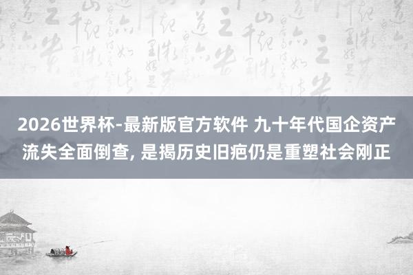 2026世界杯-最新版官方软件 九十年代国企资产流失全面倒查, 是揭历史旧疤仍是重塑社会刚正