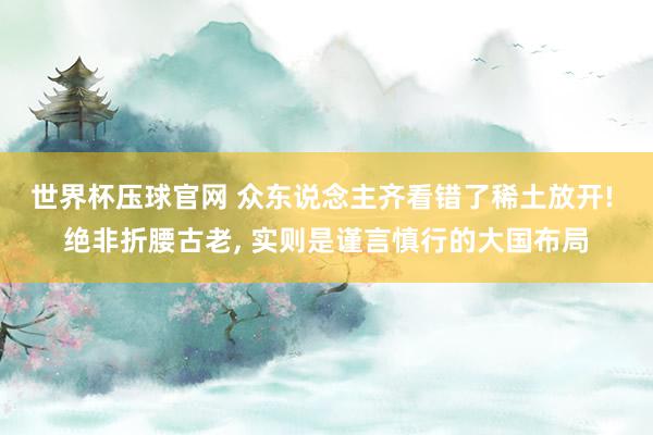 世界杯压球官网 众东说念主齐看错了稀土放开! 绝非折腰古老, 实则是谨言慎行的大国布局
