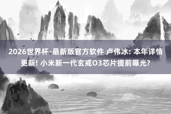 2026世界杯-最新版官方软件 卢伟冰: 本年详情更新! 小米新一代玄戒O3芯片提前曝光?