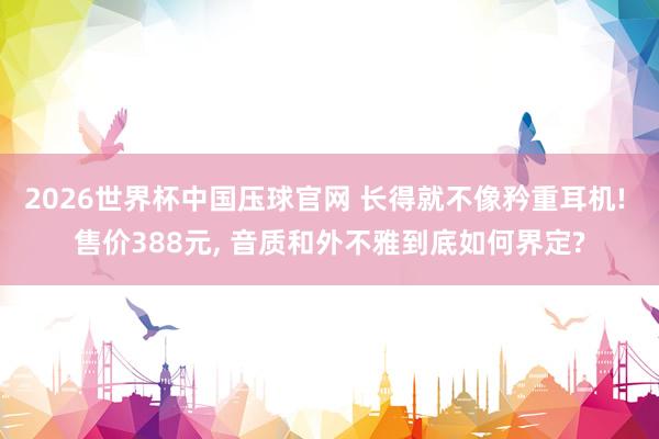 2026世界杯中国压球官网 长得就不像矜重耳机! 售价388元, 音质和外不雅到底如何界定?
