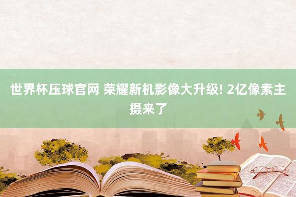 世界杯压球官网 荣耀新机影像大升级! 2亿像素主摄来了