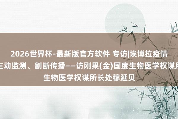 2026世界杯-最新版官方软件 专访|埃博拉疫情防控要害在主动监测、割断传播——访刚果(金)国度生物医学权谋所长处穆延贝