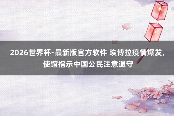 2026世界杯-最新版官方软件 埃博拉疫情爆发, 使馆指示中国公民注意退守