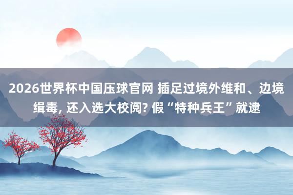 2026世界杯中国压球官网 插足过境外维和、边境缉毒, 还入选大校阅? 假“特种兵王”就逮