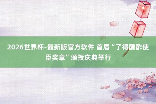 2026世界杯-最新版官方软件 首届“了得酬酢使臣奖章”颁授庆典举行