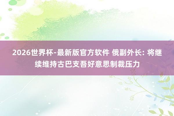 2026世界杯-最新版官方软件 俄副外长: 将继续维持古巴支吾好意思制裁压力