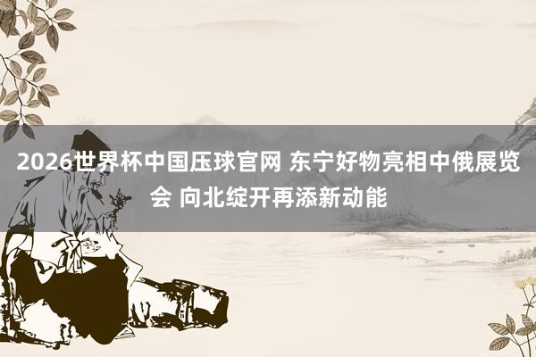 2026世界杯中国压球官网 东宁好物亮相中俄展览会 向北绽开再添新动能