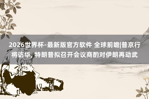 2026世界杯-最新版官方软件 全球前瞻|普京行将访华, 特朗普拟召开会议商酌对伊朗再动武