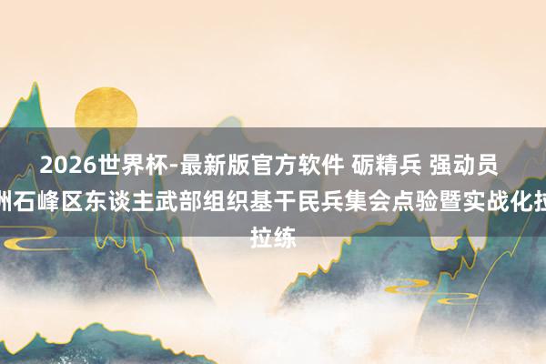 2026世界杯-最新版官方软件 砺精兵 强动员 株洲石峰区东谈主武部组织基干民兵集会点验暨实战化拉练