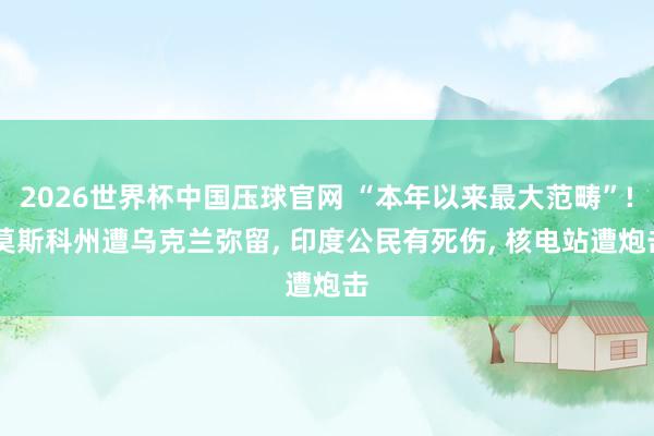 2026世界杯中国压球官网 “本年以来最大范畴”! 莫斯科州遭乌克兰弥留, 印度公民有死伤, 核电站遭炮击