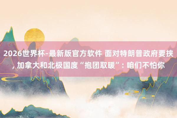 2026世界杯-最新版官方软件 面对特朗普政府要挟, 加拿大和北极国度“抱团取暖”: 咱们不怕你