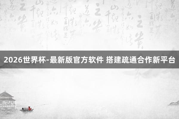 2026世界杯-最新版官方软件 搭建疏通合作新平台