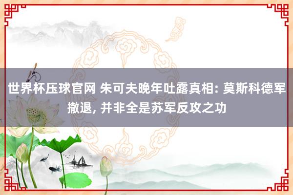 世界杯压球官网 朱可夫晚年吐露真相: 莫斯科德军撤退, 并非全是苏军反攻之功