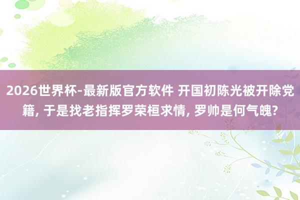 2026世界杯-最新版官方软件 开国初陈光被开除党籍, 于是找老指挥罗荣桓求情, 罗帅是何气魄?