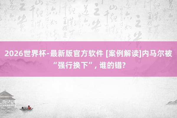 2026世界杯-最新版官方软件 [案例解读]内马尔被“强行换下”， 谁的错?