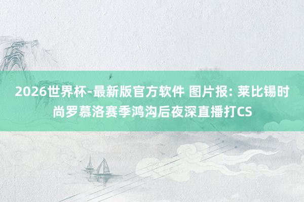 2026世界杯-最新版官方软件 图片报: 莱比锡时尚罗慕洛赛季鸿沟后夜深直播打CS