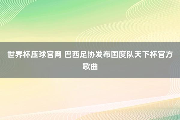 世界杯压球官网 巴西足协发布国度队天下杯官方歌曲