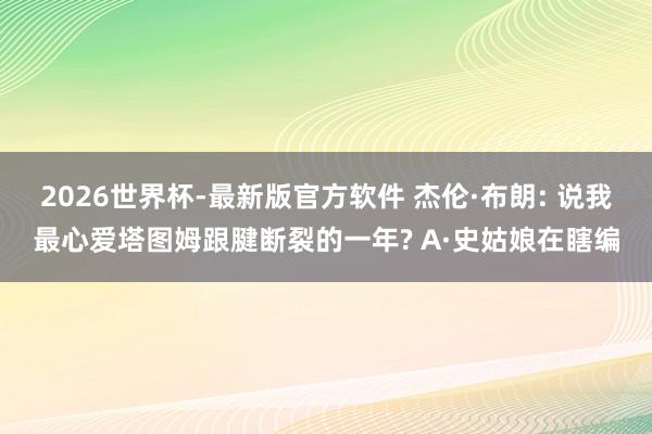 2026世界杯-最新版官方软件 杰伦·布朗: 说我最心爱塔图姆跟腱断裂的一年? A·史姑娘在瞎编