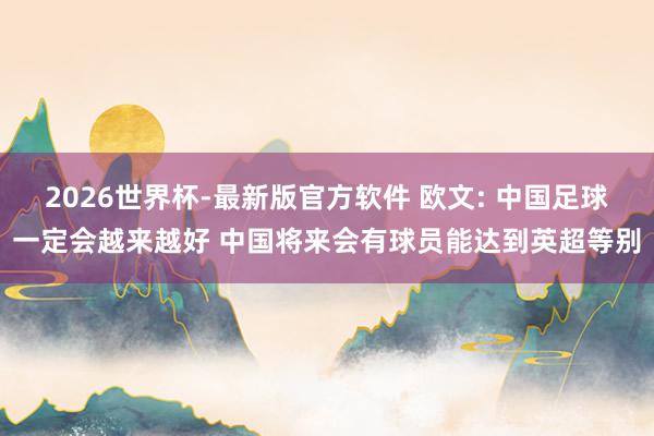 2026世界杯-最新版官方软件 欧文: 中国足球一定会越来越好 中国将来会有球员能达到英超等别