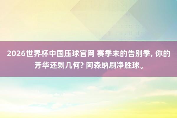 2026世界杯中国压球官网 赛季末的告别季, 你的芳华还剩几何? 阿森纳刷净胜球。