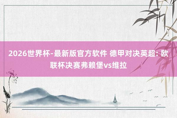 2026世界杯-最新版官方软件 德甲对决英超: 欧联杯决赛弗赖堡vs维拉