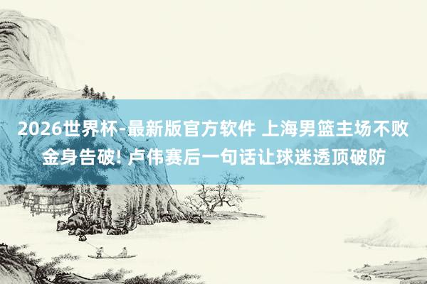 2026世界杯-最新版官方软件 上海男篮主场不败金身告破! 卢伟赛后一句话让球迷透顶破防