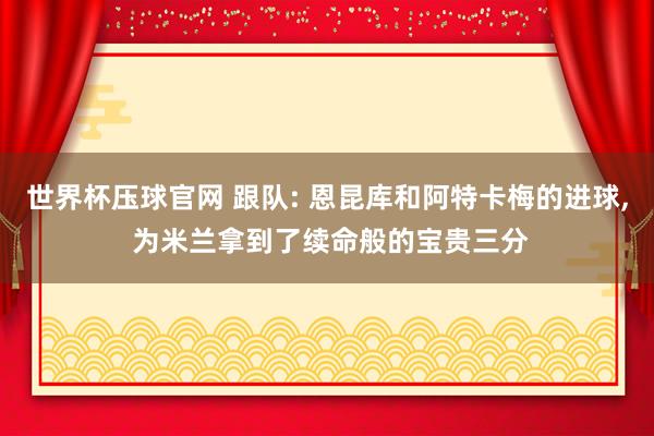 世界杯压球官网 跟队: 恩昆库和阿特卡梅的进球, 为米兰拿到了续命般的宝贵三分
